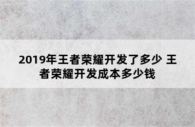 2019年王者荣耀开发了多少 王者荣耀开发成本多少钱